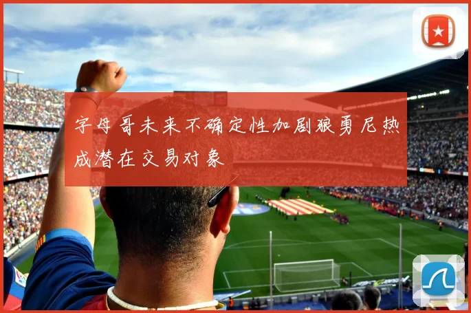字母哥未来不确定性加剧狼勇尼热成潜在交易对象