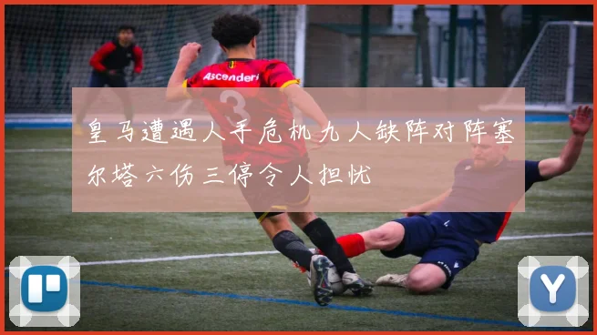 皇马遭遇人手危机九人缺阵对阵塞尔塔六伤三停令人担忧