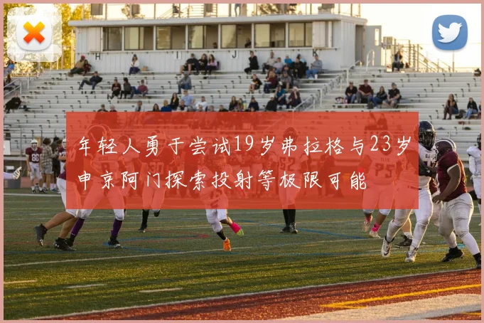 年轻人勇于尝试19岁弗拉格与23岁申京阿门探索投射等极限可能