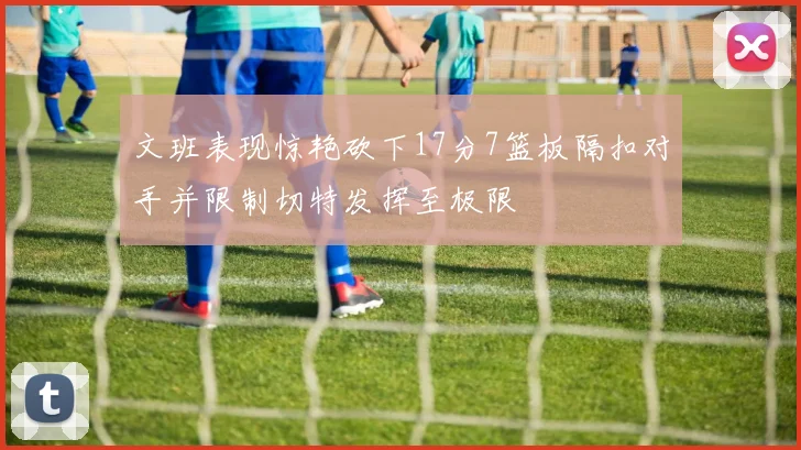 文班表现惊艳砍下17分7篮板隔扣对手并限制切特发挥至极限