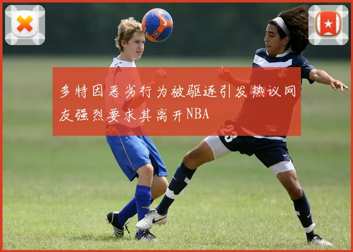 多特因恶劣行为被驱逐引发热议网友强烈要求其离开NBA