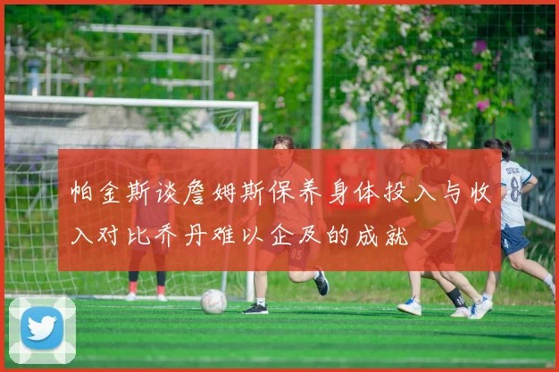 帕金斯谈詹姆斯保养身体投入与收入对比乔丹难以企及的成就
