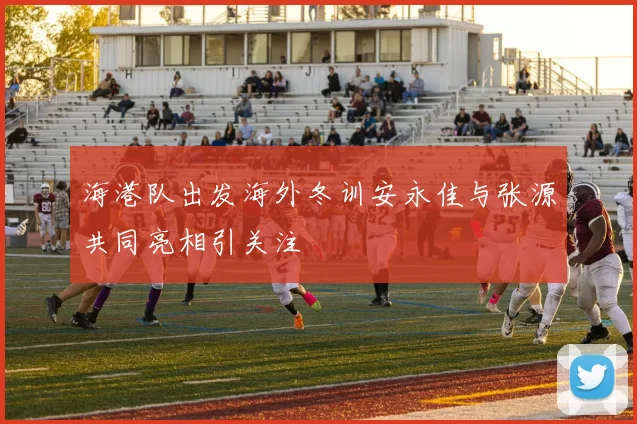 海港队出发海外冬训安永佳与张源共同亮相引关注