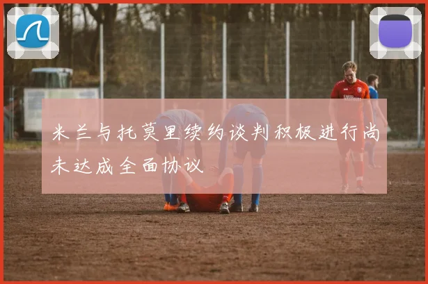 米兰与托莫里续约谈判积极进行尚未达成全面协议