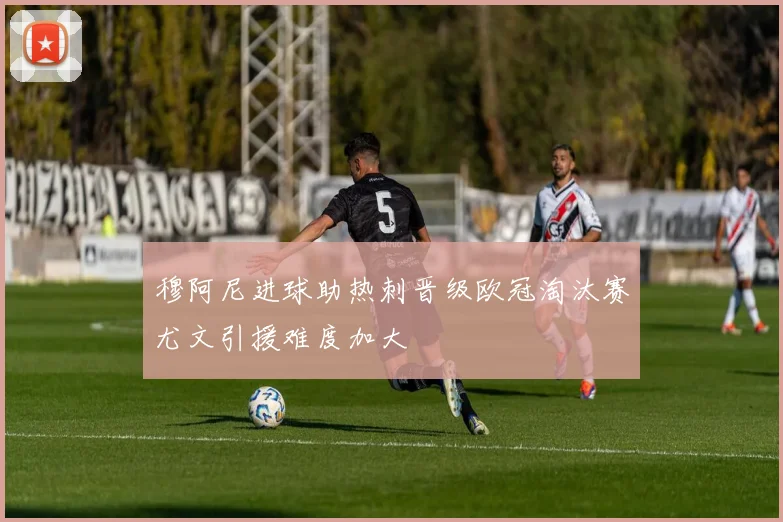 穆阿尼进球助热刺晋级欧冠淘汰赛尤文引援难度加大