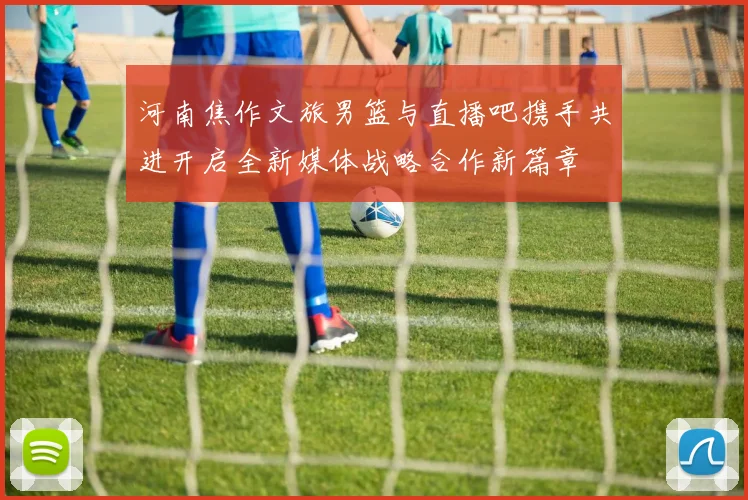 河南焦作文旅男篮与直播吧携手共进开启全新媒体战略合作新篇章
