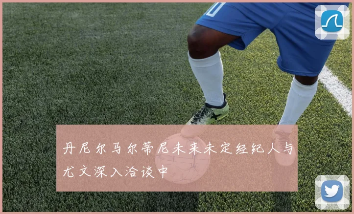 丹尼尔马尔蒂尼未来未定经纪人与尤文深入洽谈中