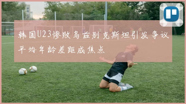 韩国U23惨败乌兹别克斯坦引发争议平均年龄差距成焦点