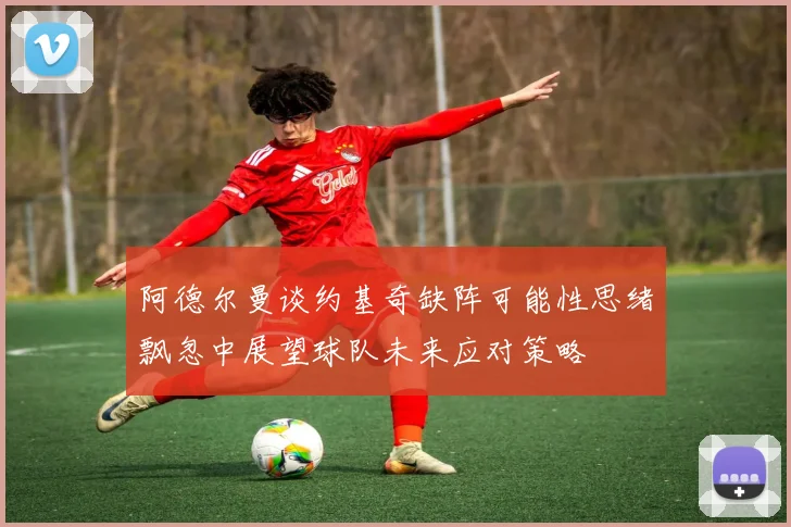 阿德尔曼谈约基奇缺阵可能性思绪飘忽中展望球队未来应对策略
