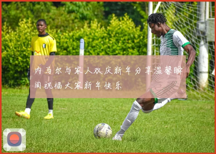 内马尔与家人欢庆新年分享温馨瞬间祝福大家新年快乐