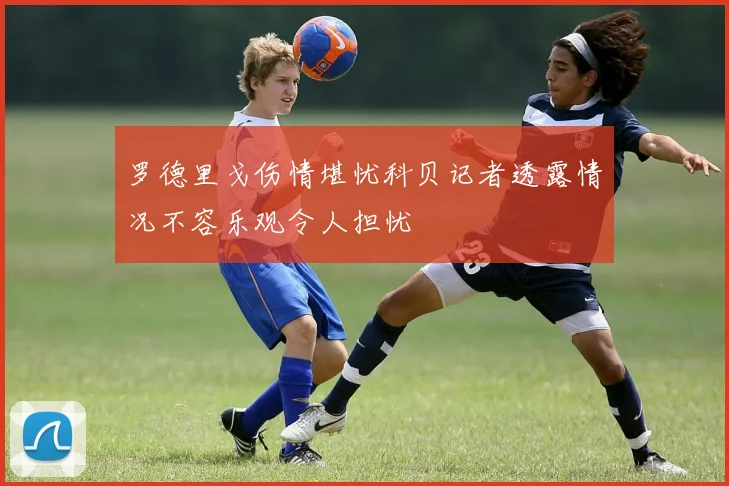 罗德里戈伤情堪忧科贝记者透露情况不容乐观令人担忧