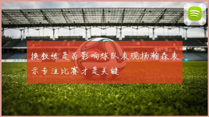 换教练是否影响球队表现杨瀚森表示专注比赛才是关键