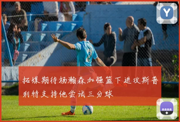 拓媒期待杨瀚森加强篮下进攻斯普利特支持他尝试三分球