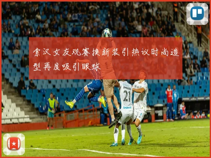 索汉女友观赛换新装引热议时尚造型再度吸引眼球