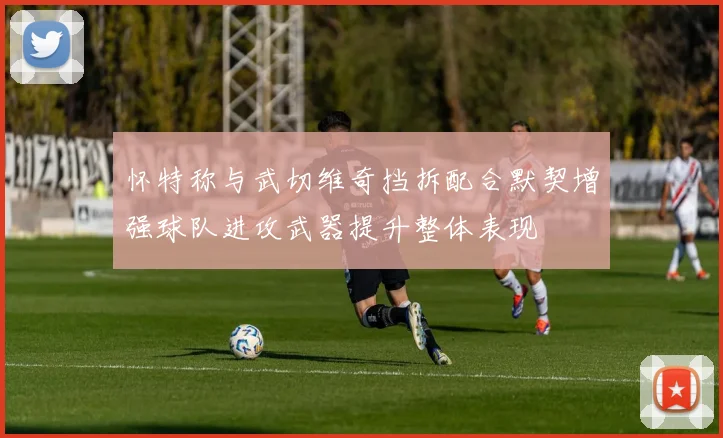 怀特称与武切维奇挡拆配合默契增强球队进攻武器提升整体表现