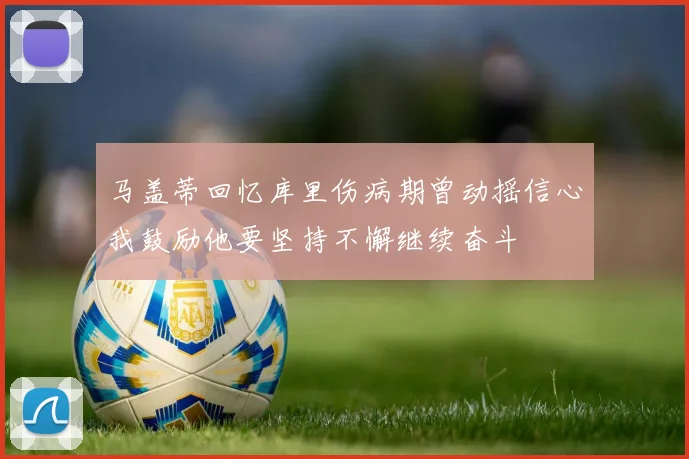 马盖蒂回忆库里伤病期曾动摇信心我鼓励他要坚持不懈继续奋斗