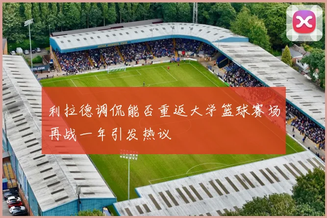 利拉德调侃能否重返大学篮球赛场再战一年引发热议