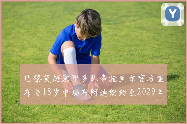 巴黎英超意甲多队争抢里尔官方宣布与18岁中场布阿迪续约至2029年