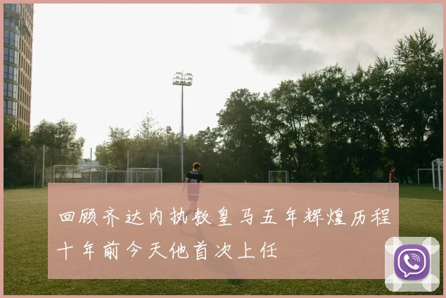 回顾齐达内执教皇马五年辉煌历程十年前今天他首次上任