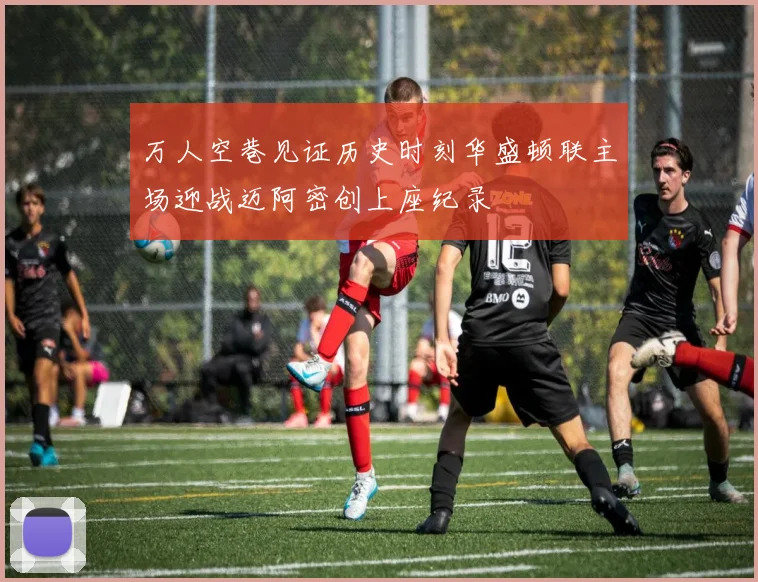 万人空巷见证历史时刻华盛顿联主场迎战迈阿密创上座纪录