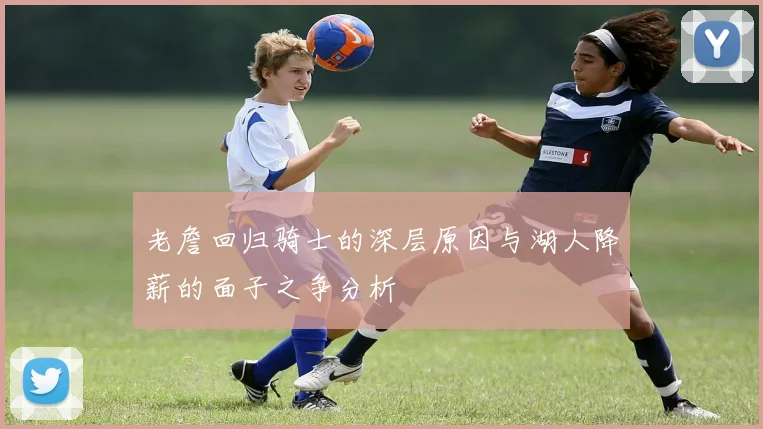 老詹回归骑士的深层原因与湖人降薪的面子之争分析