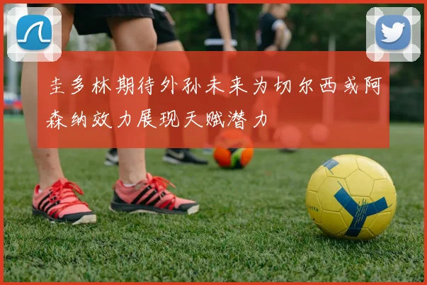 圭多林期待外孙未来为切尔西或阿森纳效力展现天赋潜力