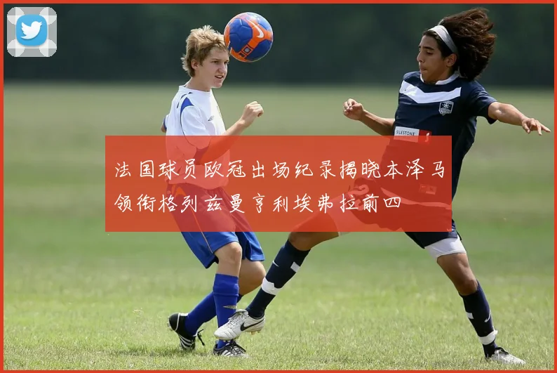 法国球员欧冠出场纪录揭晓本泽马领衔格列兹曼亨利埃弗拉前四