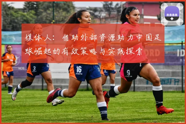 媒体人：借助外部资源助力中国足球崛起的有效策略与实践探索