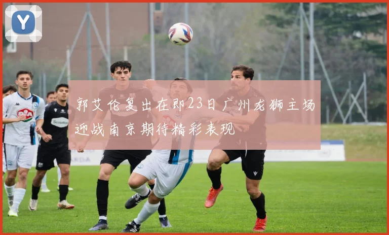 郭艾伦复出在即23日广州龙狮主场迎战南京期待精彩表现