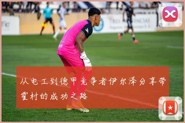 从电工到德甲竞争者伊尔泽分享带霍村的成功之路