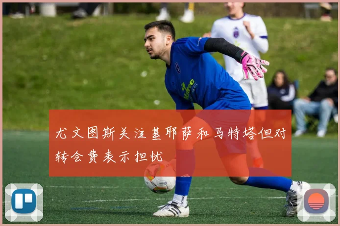 尤文图斯关注基耶萨和马特塔但对转会费表示担忧