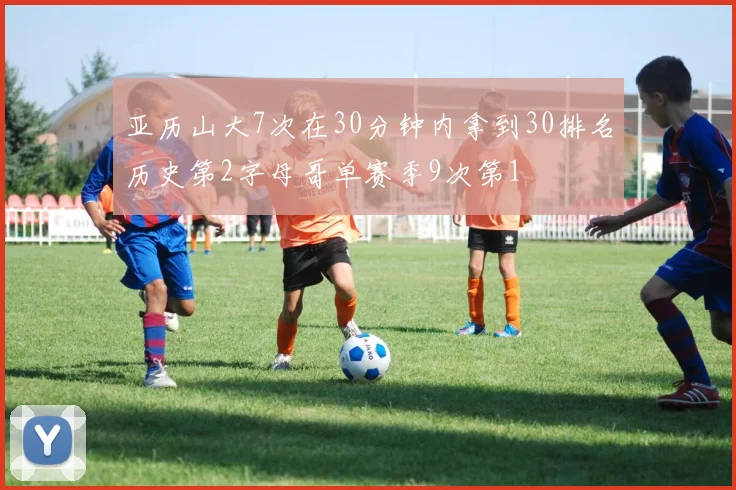亚历山大7次在30分钟内拿到30排名历史第2字母哥单赛季9次第1