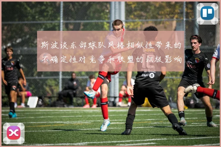 斯波谈东部球队风格相似性带来的不确定性对竞争和联盟的积极影响
