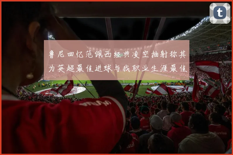 鲁尼回忆范佩西经典凌空抽射称其为英超最佳进球与我职业生涯最佳传球结合