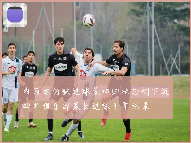 内马尔打破进球荒回归状态创下近四年俱乐部最长进球干旱记录