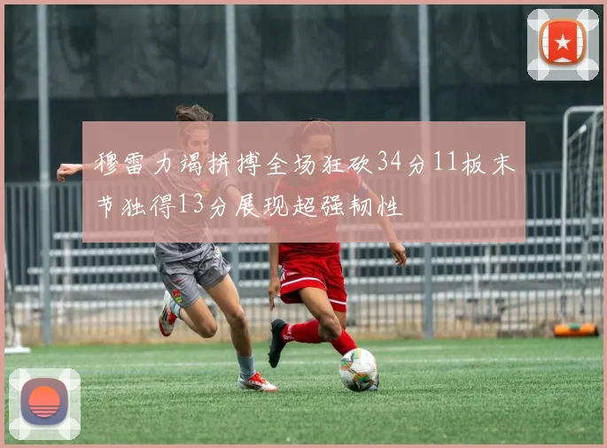 穆雷力竭拼搏全场狂砍34分11板末节独得13分展现超强韧性