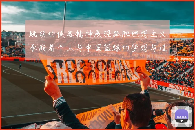 姚明的侠客精神展现孤胆理想主义承载着个人与中国篮球的梦想与追求
